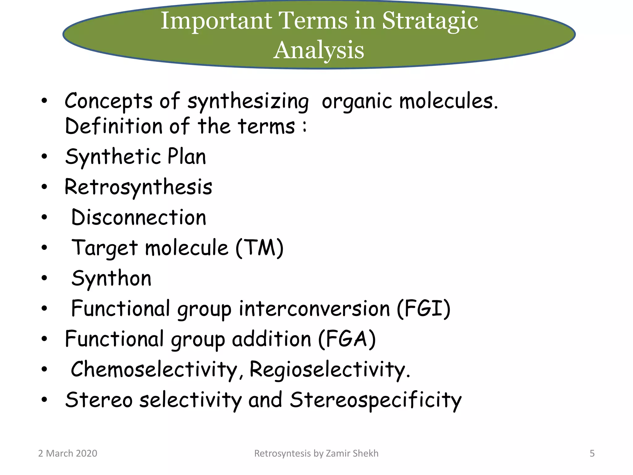 • Concepts of synthesizing organic molecules.
Definition of the terms :
• Synthetic Plan
• Retrosynthesis
• Disconnection
• Target molecule (TM)
• Synthon
• Functional group interconversion (FGI)
• Functional group addition (FGA)
• Chemoselectivity, Regioselectivity.
• Stereo selectivity and Stereospecificity
2 March 2020 Retrosyntesis by Zamir Shekh 5
Important Terms in Stratagic
Analysis
 