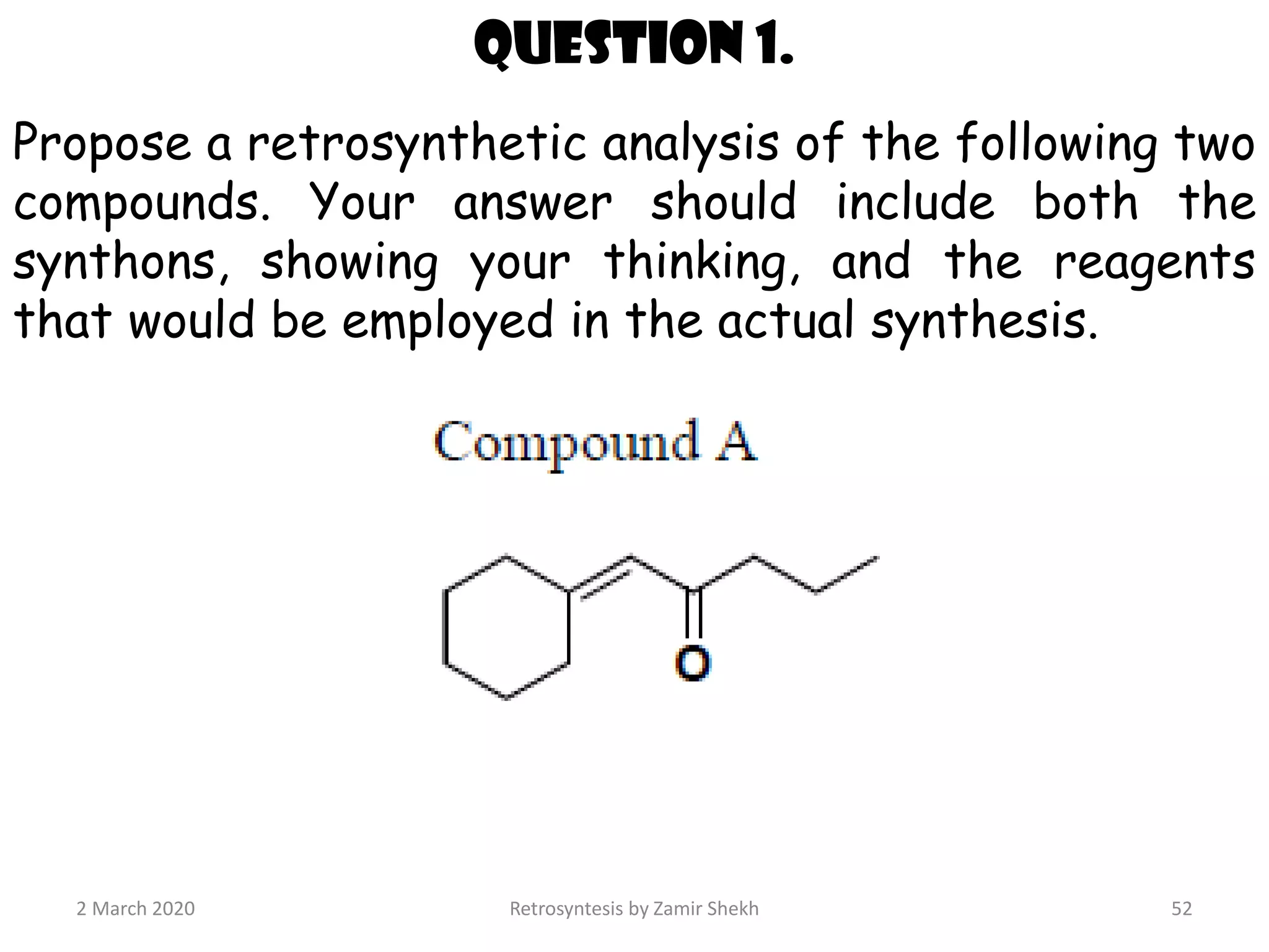 2 March 2020 Retrosyntesis by Zamir Shekh 52
Question 1.
Propose a retrosynthetic analysis of the following two
compounds. Your answer should include both the
synthons, showing your thinking, and the reagents
that would be employed in the actual synthesis.
 