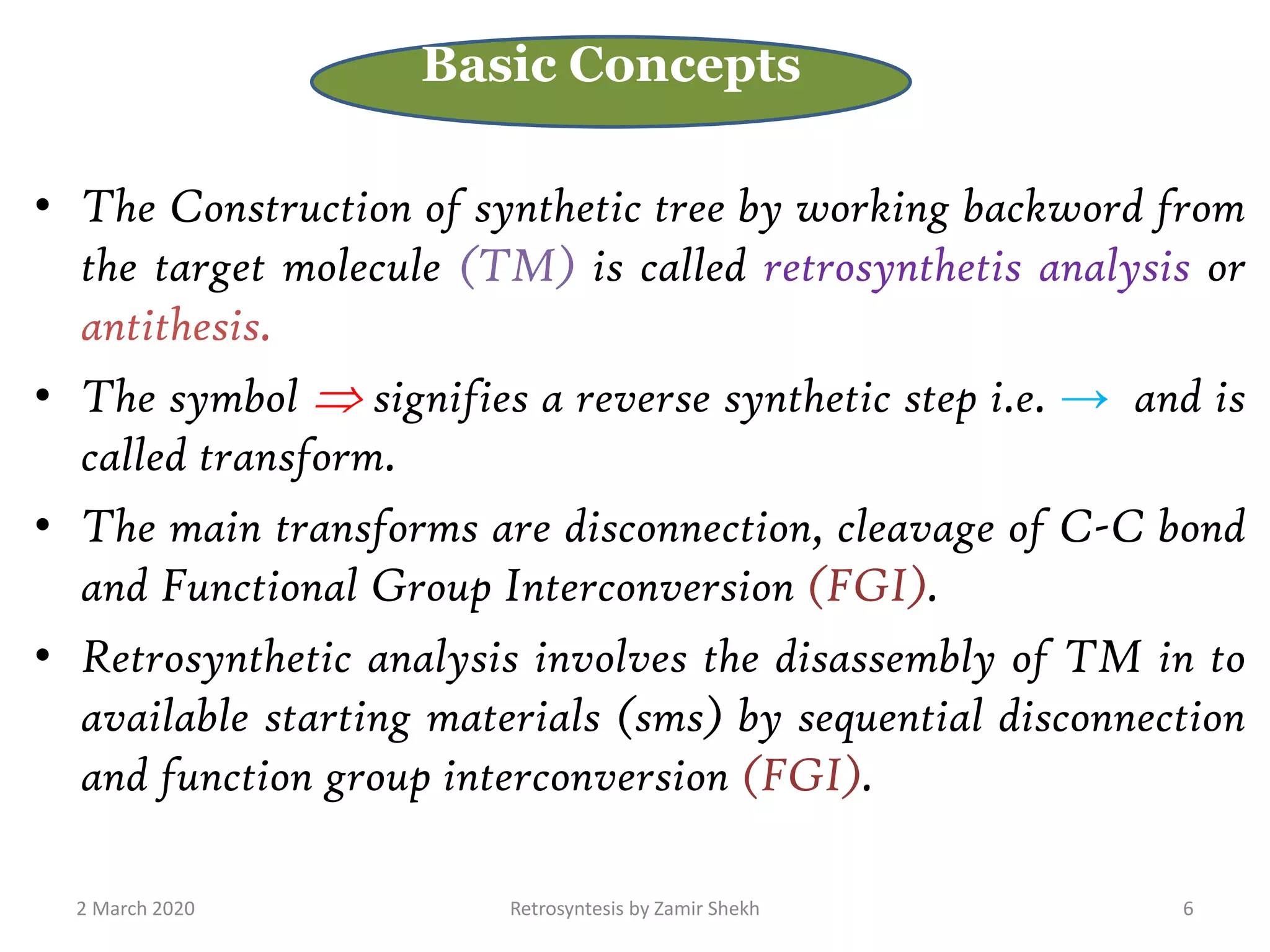 • The Construction of synthetic tree by working backword from
the target molecule (TM) is called retrosynthetis analysis or
antithesis.
• The symbol  signifies a reverse synthetic step i.e. → and is
called transform.
• The main transforms are disconnection, cleavage of C-C bond
and Functional Group Interconversion (FGI).
• Retrosynthetic analysis involves the disassembly of TM in to
available starting materials (sms) by sequential disconnection
and function group interconversion (FGI).
2 March 2020 Retrosyntesis by Zamir Shekh 6
Basic Concepts
 