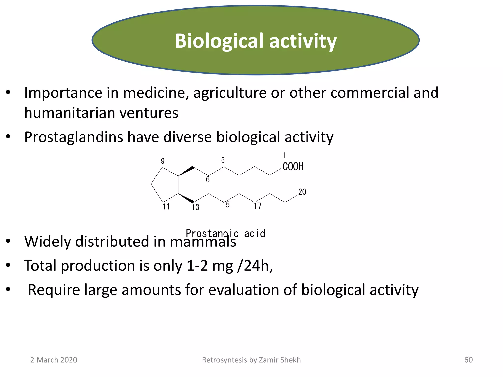 • Importance in medicine, agriculture or other commercial and
humanitarian ventures
• Prostaglandins have diverse biological activity
• Widely distributed in mammals
• Total production is only 1-2 mg /24h,
• Require large amounts for evaluation of biological activity
COOH
20
1
5
6
9
11 13 15 17
Prostanoic acid
60Retrosyntesis by Zamir Shekh2 March 2020
Biological activity
 