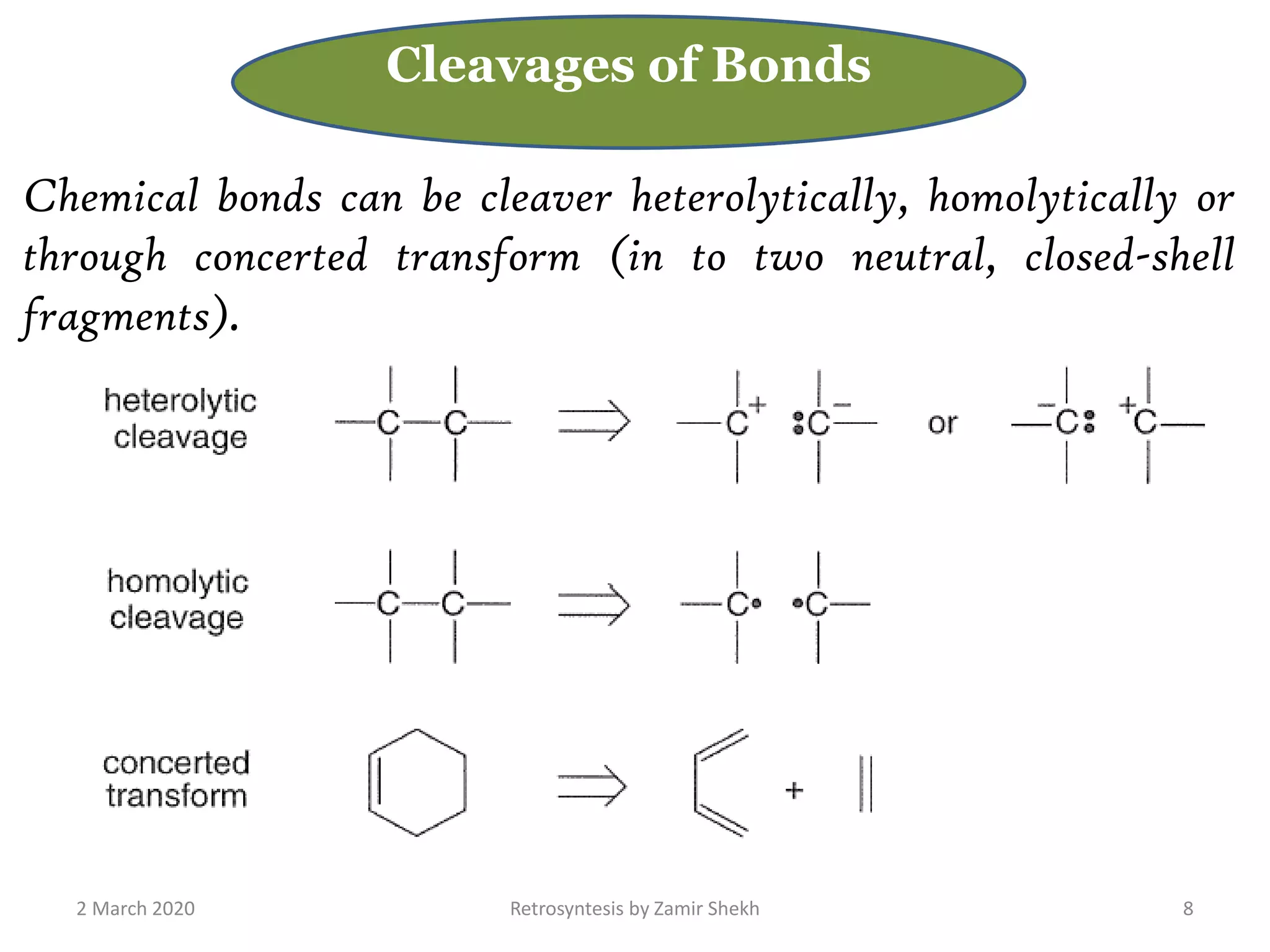 2 March 2020 Retrosyntesis by Zamir Shekh 8
Cleavages of Bonds
Chemical bonds can be cleaver heterolytically, homolytically or
through concerted transform (in to two neutral, closed-shell
fragments).
 