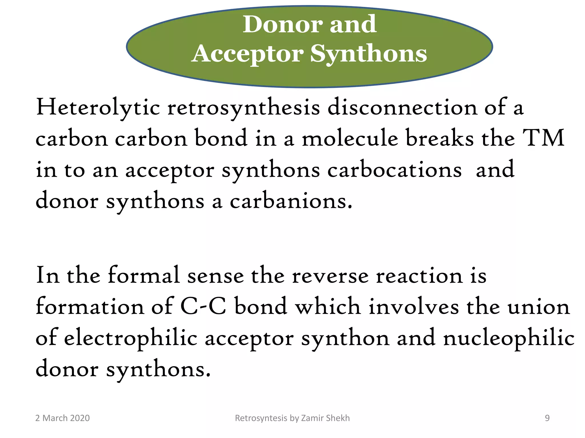 Heterolytic retrosynthesis disconnection of a
carbon carbon bond in a molecule breaks the TM
in to an acceptor synthons carbocations and
donor synthons a carbanions.
In the formal sense the reverse reaction is
formation of C-C bond which involves the union
of electrophilic acceptor synthon and nucleophilic
donor synthons.
2 March 2020 Retrosyntesis by Zamir Shekh 9
Donor and
Acceptor Synthons
 