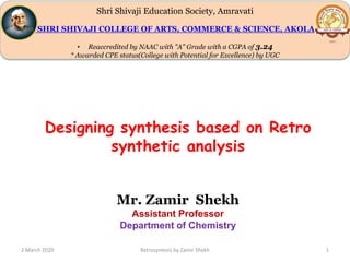 Shri Shivaji Education Society, Amravati
SHRI SHIVAJI COLLEGE OF ARTS, COMMERCE & SCIENCE, AKOLA
• Reaccredited by NAAC with "A" Grade with a CGPA of 3.24
* Awarded CPE status(College with Potential for Excellence) by UGC
2 March 2020 Retrosyntesis by Zamir Shekh 1
Designing synthesis based on Retro
synthetic analysis
Mr. Zamir Shekh
Assistant Professor
Department of Chemistry
 