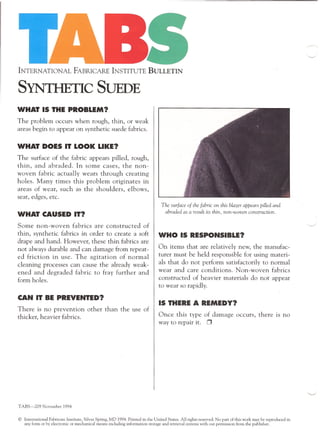 INTERNATIONAL FABRICARE INSTITUTE BULLETIN
SYNTHETIC SUEDE
WHAT IS THE PROBLEM?,
The problem occurs when rough, thin, or weak
areas begin to appear on synthetic suede fabrics.
WHAT DOES IT LOOK LIKE?
The surface of the fabric appears pilled, rough,
thin, and abraded. In some cases, the non-
woven fabric actually wears through creating
holes. Many times this problem originates in
areas of wear, such as the shoulders, elbows,
seat, edges, etc.
WHAT CAUSED IT?
Some non-woven fabrics are constructed of
thin, synthetic fabrics in order to create a soft
drape and hand. However, these thin fabrics are
not always durable and can damage from repeat-
ed friction in use. The agitation of normal
cleaning processes can cause the already weak-
ened and degraded fabric to fray further and
form holes.
CAN IT BE PREVENTED?
There is no prevention other than the use of
thicker, heavier fabrics.
TABS-209 November 1994
The surface of the fabric on this blazer appears pilled and
abraded as a result its thin, non-woven construction.
WHO IS RESPONSIBLE?
On items that are relatively new, the manufac-
turer must be held responsible for using materi-
als that do not perform satisfactorily to normal
wear and care conditions. Non-woven fabrics
constructed of heavier materials do not appear
to wear so rapidly.
IS THERE A REMEDY?
Once this type of damage occurs, there 1S no
way to repair it. 0
© Intemational Fabricare Institute, Silver Spring, MD 1994. Printed in the United States. All rights reserved. No part of this work may be reproduced in
any form or by electronic or mechanical means including information storage and retrieval systems with out permission from the publisher.
 