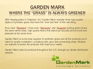 GARDEN MARK
WHERE THE “GRASS” IS ALWAYS GREENER
With Headquarters in Hoboken, NJ, Garden-Mark markets three high quality
styles of synthetic grass that have the “look and feel” of the real thing.
Four-color "Montana", three-color "Kentucky" and "Augusta" putting green share
the same world class, high quality fibers that stand up naturally and are soft and
pleasant at the same time.
Garden-Mark is a one-stop supplier of synthetic grass and all the products you’ll
need for quality installation, including nails, glue and connecting strips. Browse
our website to select the products that meet your needs.
Garden-Mark sells its products throughout the U.S. through our dealer distribution
network.
 