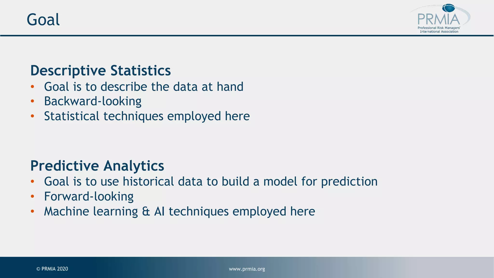 www.prmia.org© PRMIA 2020 Goal Descriptive Statistics • Goal is to describe the data at hand • Backward-looking • Statistical techniques employed here Predictive Analytics • Goal is to use historical data to build a model for prediction • Forward-looking • Machine learning & AI techniques employed here 