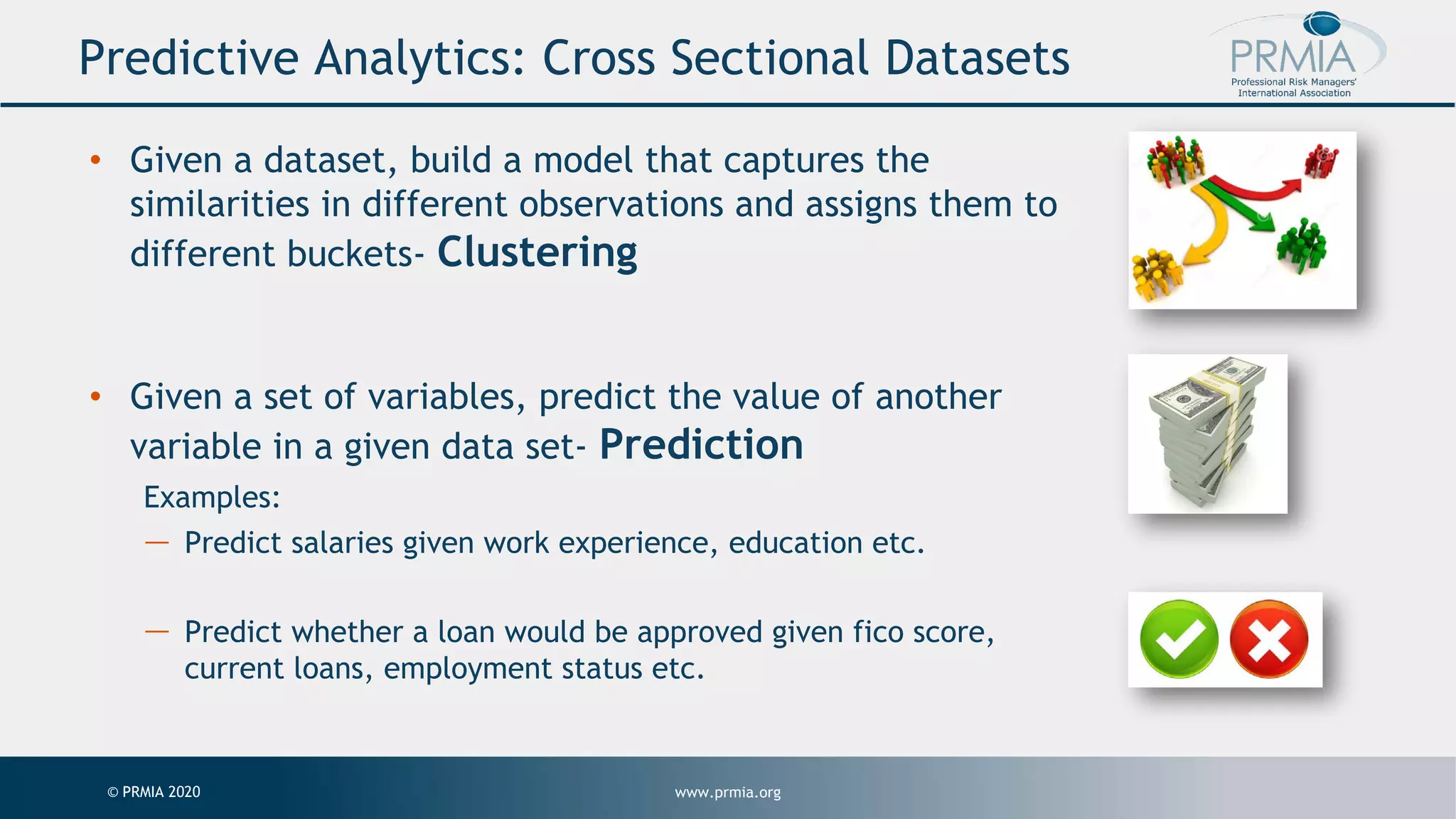 www.prmia.org© PRMIA 2020 Predictive Analytics: Cross Sectional Datasets • Given a dataset, build a model that captures the similarities in different observations and assigns them to different buckets- Clustering • Given a set of variables, predict the value of another variable in a given data set- Prediction Examples: — Predict salaries given work experience, education etc. — Predict whether a loan would be approved given fico score, current loans, employment status etc. 