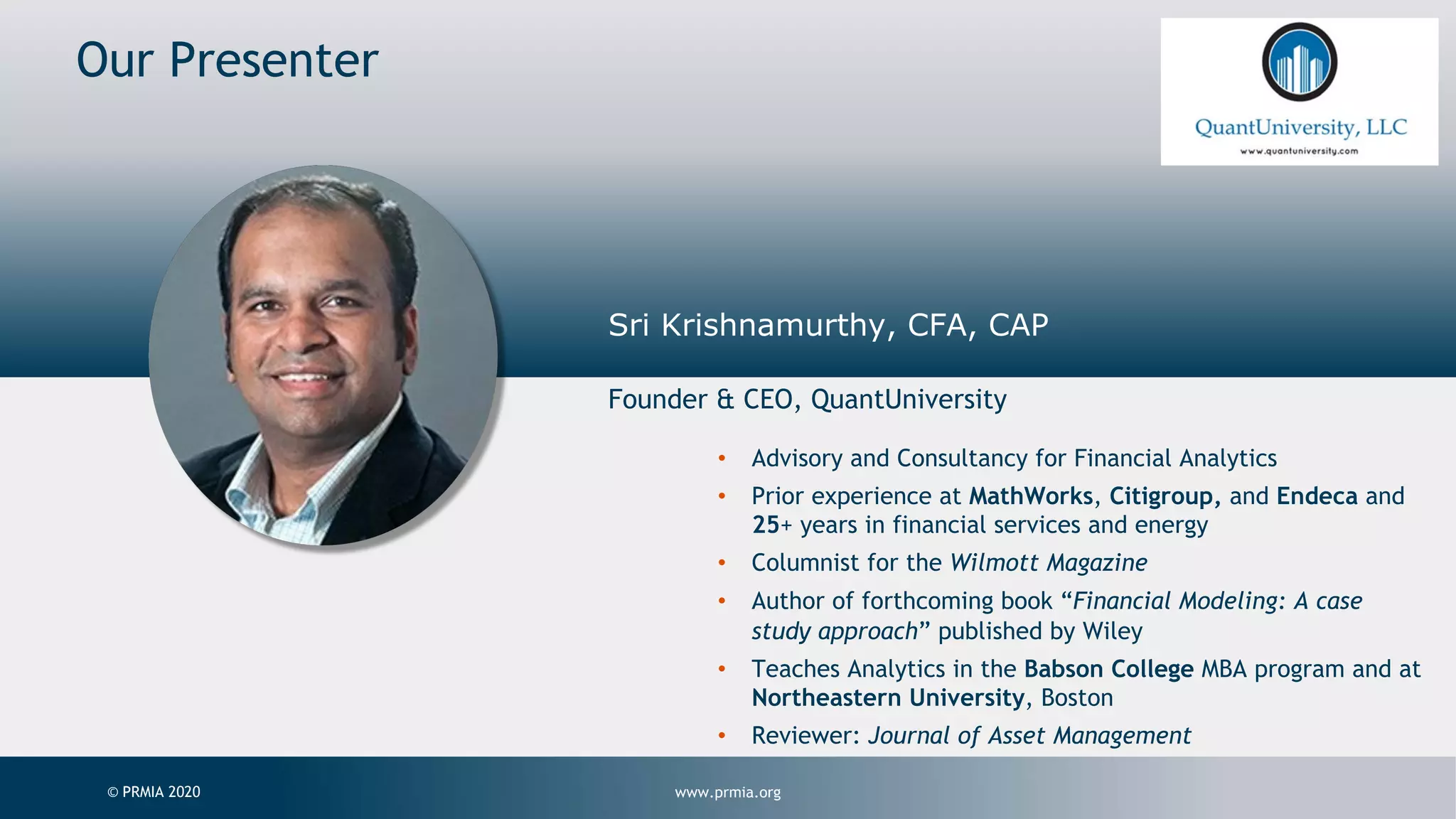 www.prmia.org© PRMIA 2020 Presenter Sri Krishnamurthy, CFA, CAP Founder & CEO, QuantUniversity Our Presenter • Advisory and Consultancy for Financial Analytics • Prior experience at MathWorks, Citigroup, and Endeca and 25+ years in financial services and energy • Columnist for the Wilmott Magazine • Author of forthcoming book “Financial Modeling: A case study approach” published by Wiley • Teaches Analytics in the Babson College MBA program and at Northeastern University, Boston • Reviewer: Journal of Asset Management 
