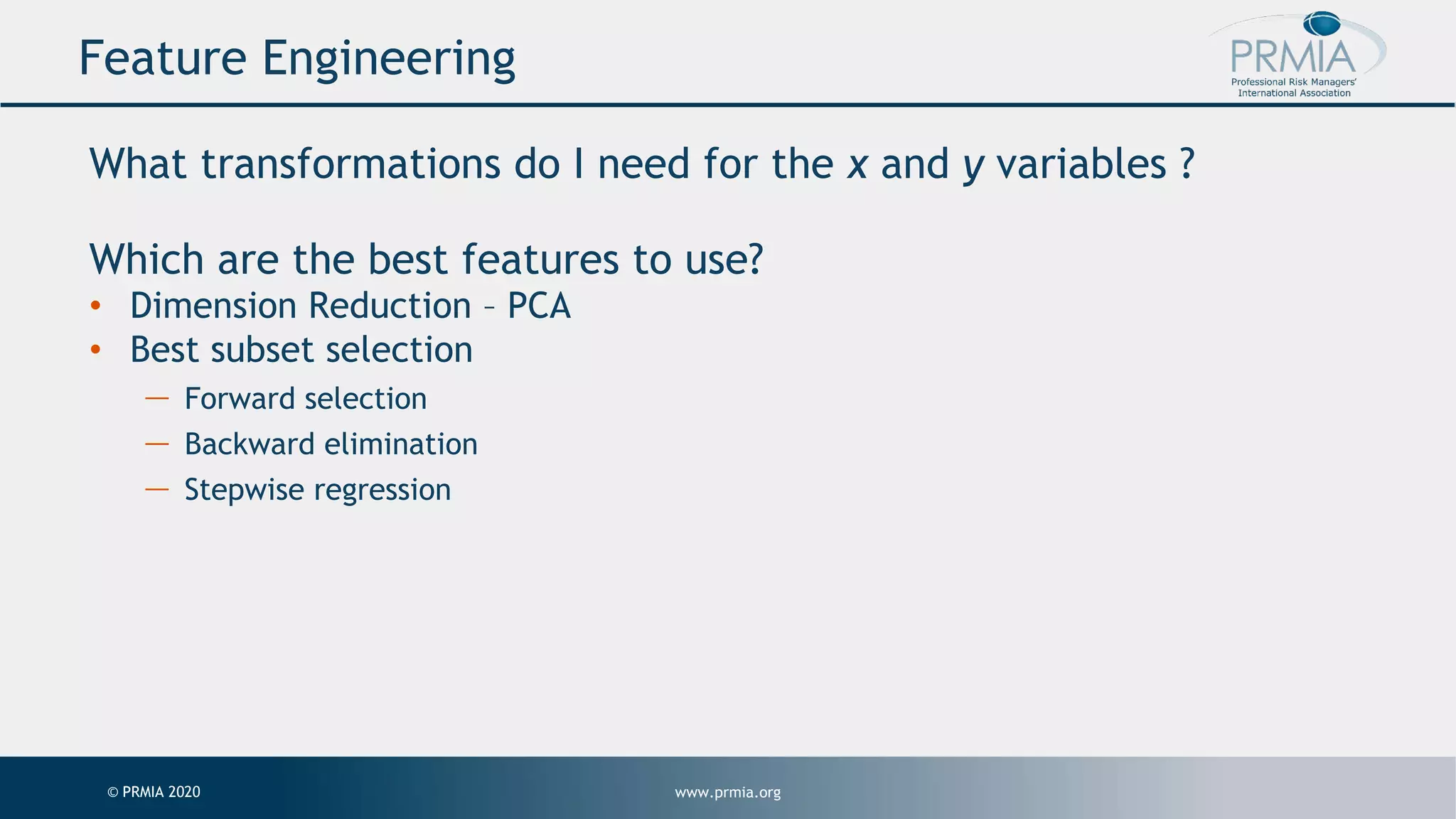 www.prmia.org© PRMIA 2020 Feature Engineering What transformations do I need for the x and y variables ? Which are the best features to use? • Dimension Reduction – PCA • Best subset selection — Forward selection — Backward elimination — Stepwise regression 
