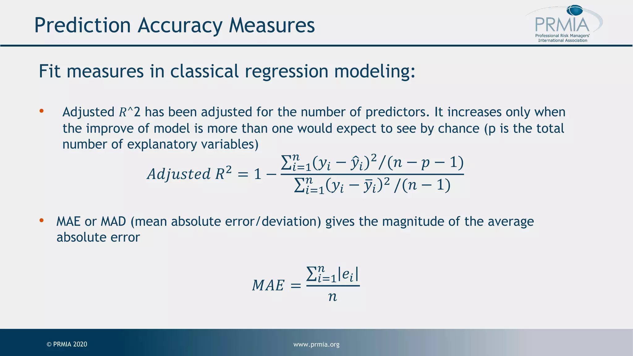 www.prmia.org© PRMIA 2020 Prediction Accuracy Measures Fit measures in classical regression modeling: • Adjusted 𝑅^2 has been adjusted for the number of predictors. It increases only when the improve of model is more than one would expect to see by chance (p is the total number of explanatory variables) 𝐴𝑑𝑗𝑢𝑠𝑡𝑒𝑑 𝑅! = 1 − ⁄∑"#$ % (𝑦" − 1𝑦")! (𝑛 − 𝑝 − 1) ∑"#$ % 𝑦" − 5𝑦" ! /(𝑛 − 1) • MAE or MAD (mean absolute error/deviation) gives the magnitude of the average absolute error 𝑀𝐴𝐸 = ∑"#$ % 𝑒" 𝑛 