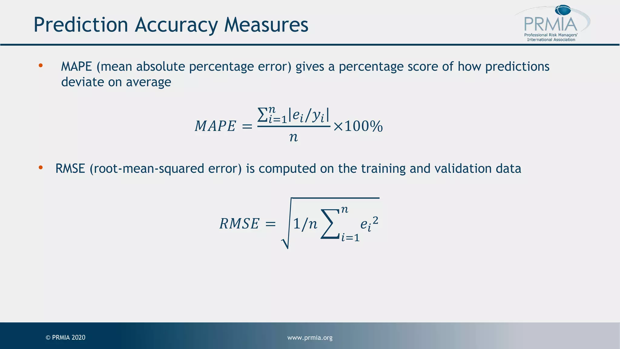 www.prmia.org© PRMIA 2020 Prediction Accuracy Measures • MAPE (mean absolute percentage error) gives a percentage score of how predictions deviate on average 𝑀𝐴𝑃𝐸 = ∑"#$ % 𝑒"/𝑦" 𝑛 ×100% • RMSE (root-mean-squared error) is computed on the training and validation data 𝑅𝑀𝑆𝐸 = 1/𝑛 > "#$ % 𝑒" ! 