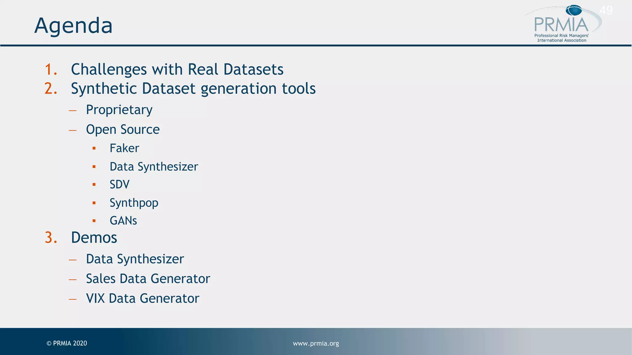 www.prmia.org© PRMIA 2020 49 1. Challenges with Real Datasets 2. Synthetic Dataset generation tools — Proprietary — Open Source ▪ Faker ▪ Data Synthesizer ▪ SDV ▪ Synthpop ▪ GANs 3. Demos — Data Synthesizer — Sales Data Generator — VIX Data Generator Agenda 