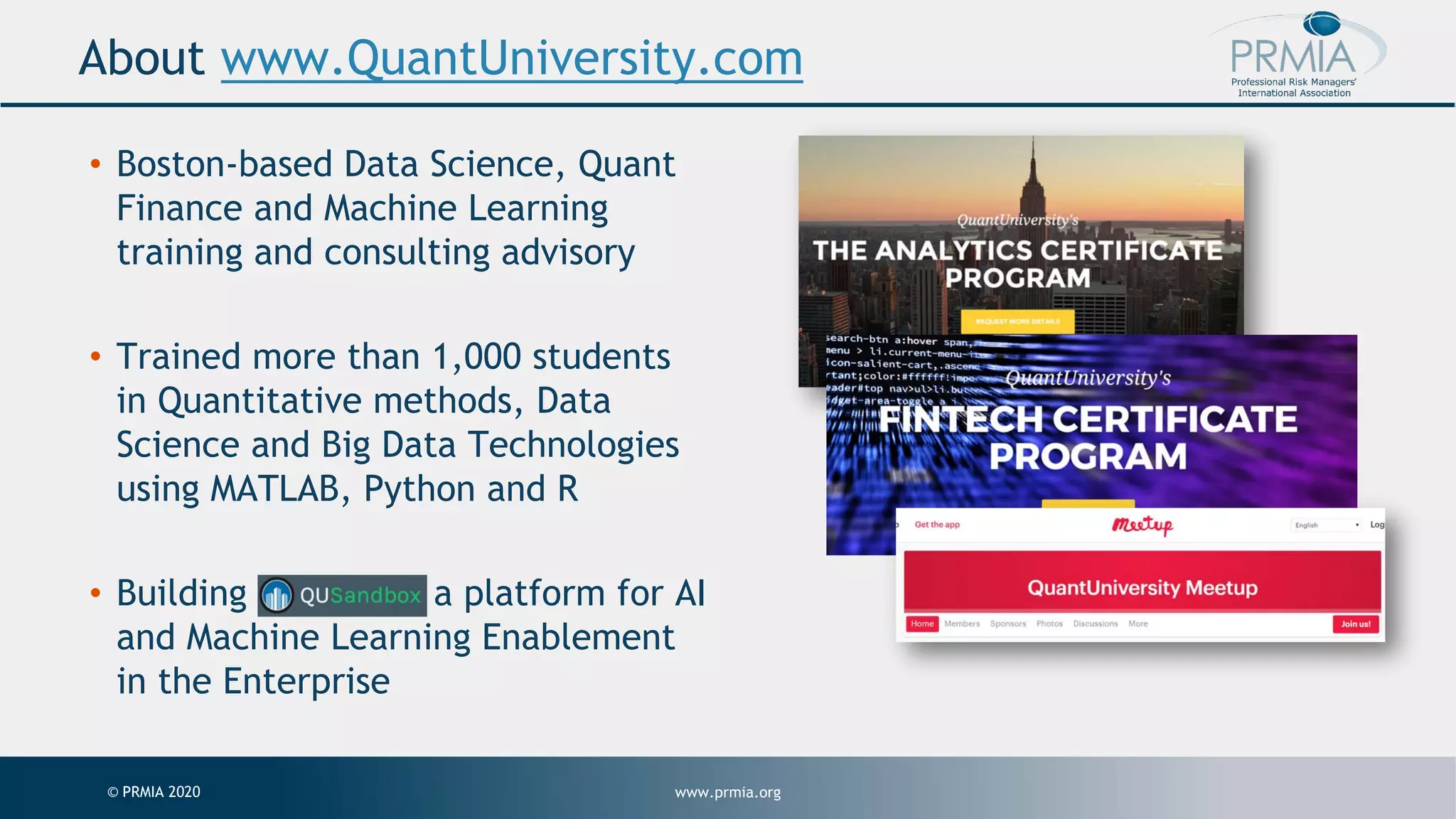 www.prmia.org© PRMIA 2020 About www.QuantUniversity.com • Boston-based Data Science, Quant Finance and Machine Learning training and consulting advisory • Trained more than 1,000 students in Quantitative methods, Data Science and Big Data Technologies using MATLAB, Python and R • Building a platform for AI and Machine Learning Enablement in the Enterprise 