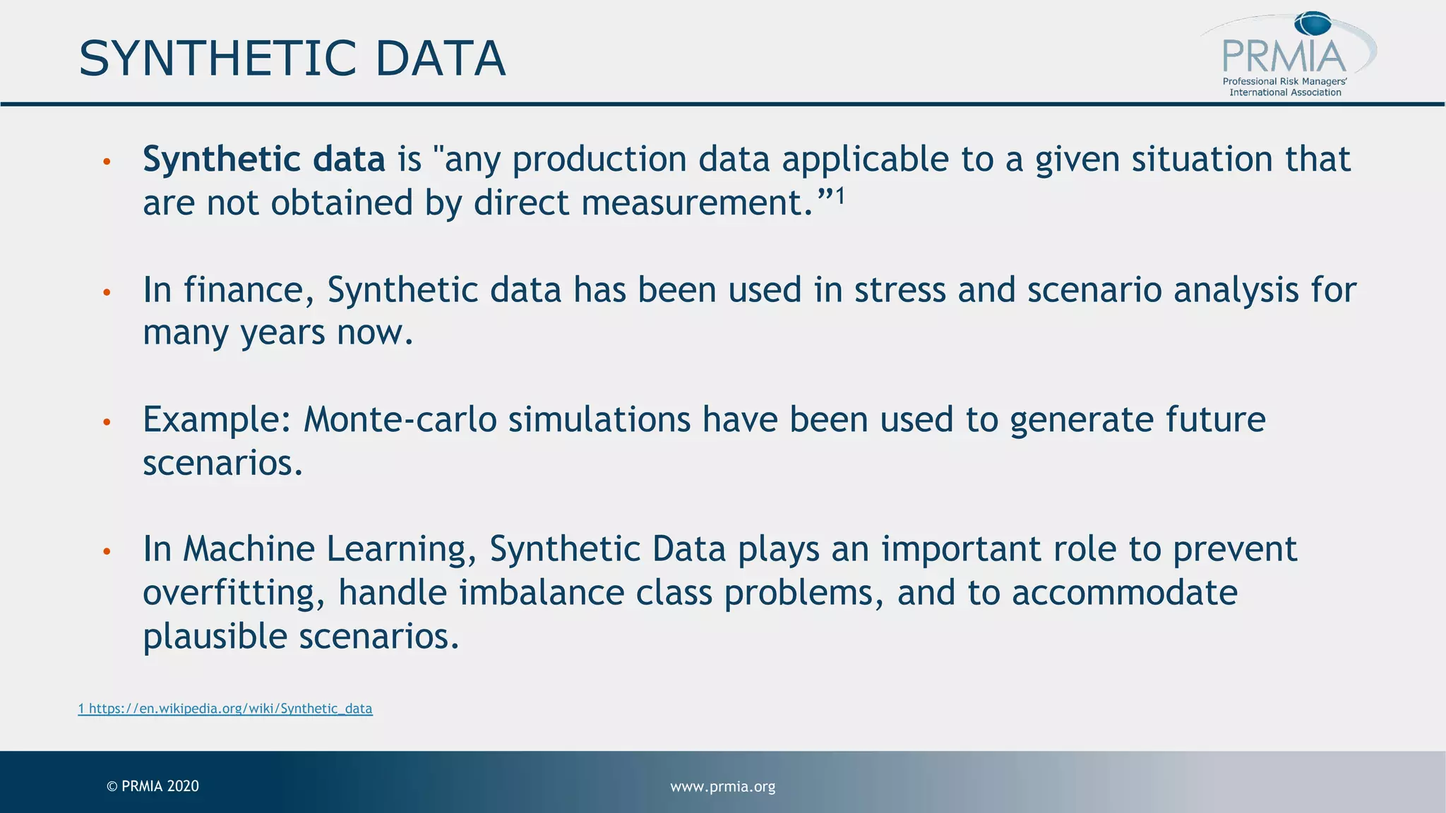 www.prmia.org© PRMIA 2020 SYNTHETIC DATA • Synthetic data is "any production data applicable to a given situation that are not obtained by direct measurement.”1 • In finance, Synthetic data has been used in stress and scenario analysis for many years now. • Example: Monte-carlo simulations have been used to generate future scenarios. • In Machine Learning, Synthetic Data plays an important role to prevent overfitting, handle imbalance class problems, and to accommodate plausible scenarios. 1 https://en.wikipedia.org/wiki/Synthetic_data 