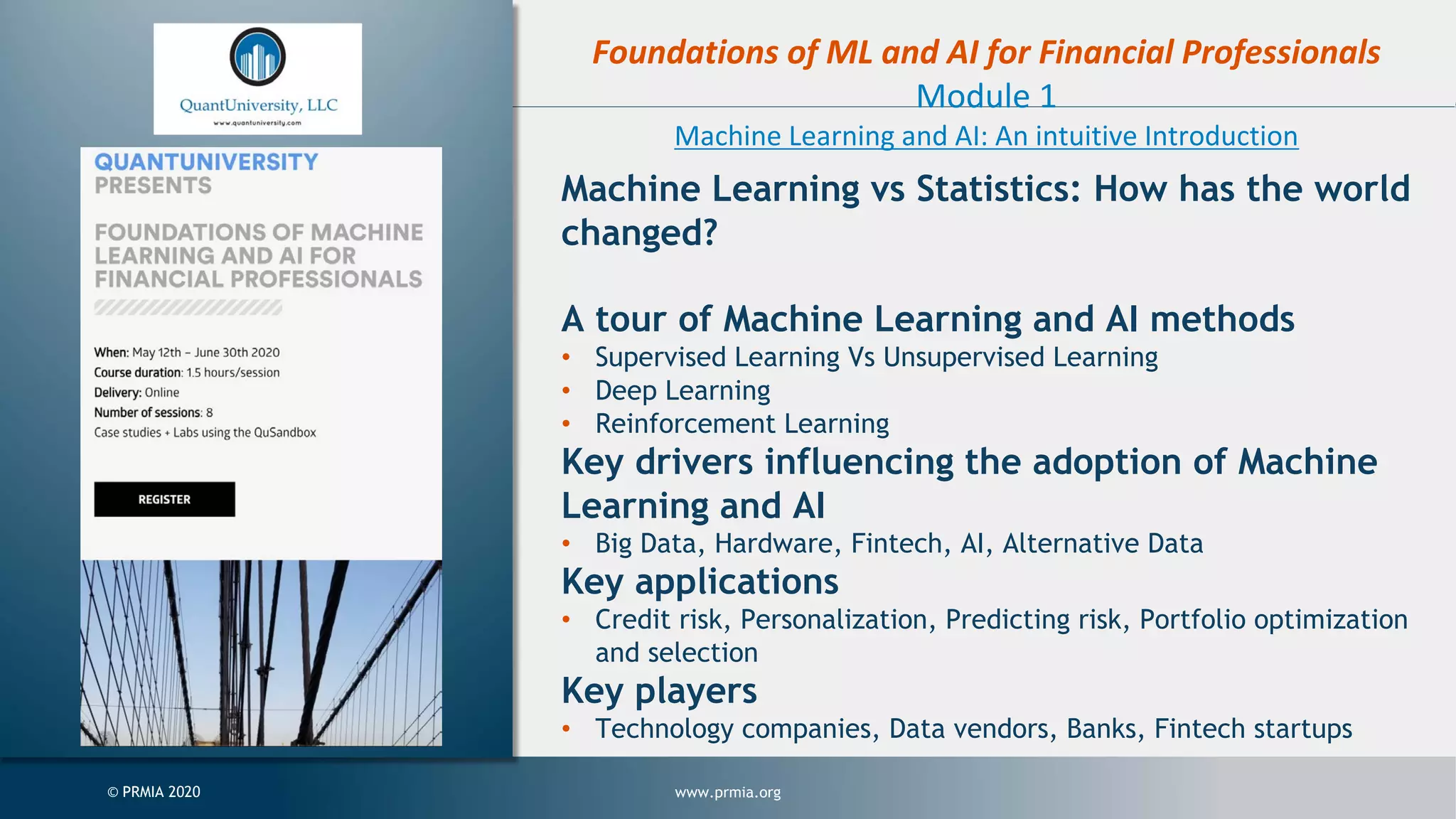 www.prmia.org© PRMIA 2020 Foundations of ML and AI for Financial Professionals Module 1 Machine Learning and AI: An intuitive Introduction Machine Learning vs Statistics: How has the world changed? A tour of Machine Learning and AI methods • Supervised Learning Vs Unsupervised Learning • Deep Learning • Reinforcement Learning Key drivers influencing the adoption of Machine Learning and AI • Big Data, Hardware, Fintech, AI, Alternative Data Key applications • Credit risk, Personalization, Predicting risk, Portfolio optimization and selection Key players • Technology companies, Data vendors, Banks, Fintech startups 