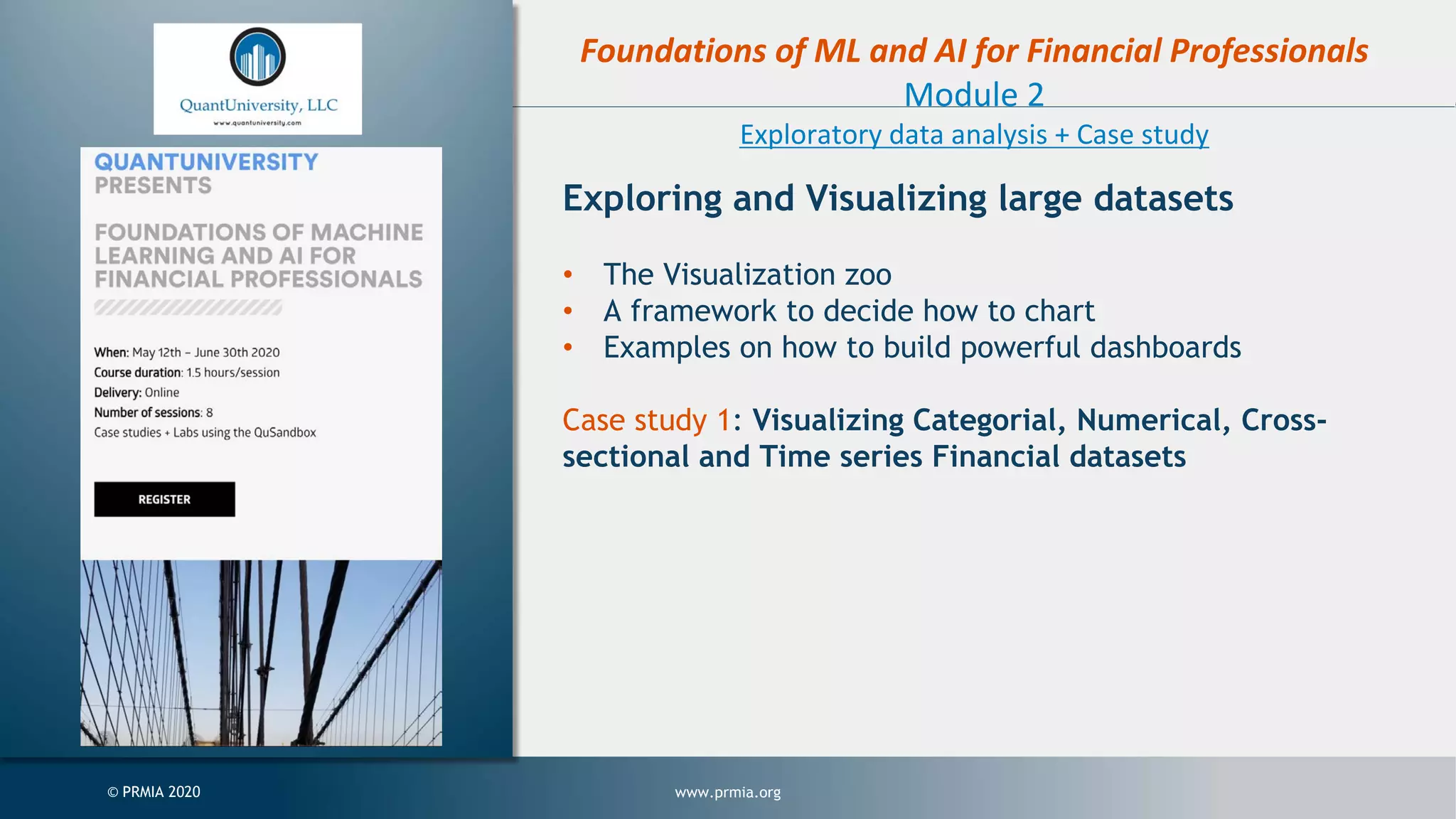 www.prmia.org© PRMIA 2020 Foundations of ML and AI for Financial Professionals Module 2 Exploratory data analysis + Case study Exploring and Visualizing large datasets • The Visualization zoo • A framework to decide how to chart • Examples on how to build powerful dashboards Case study 1: Visualizing Categorial, Numerical, Cross- sectional and Time series Financial datasets 