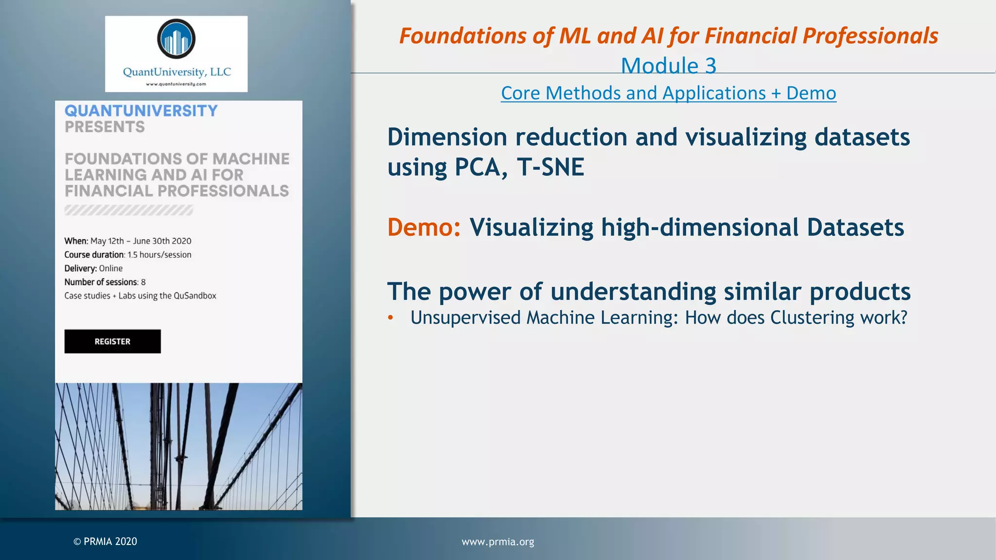 www.prmia.org© PRMIA 2020 Foundations of ML and AI for Financial Professionals Module 3 Core Methods and Applications + Demo Dimension reduction and visualizing datasets using PCA, T-SNE Demo: Visualizing high-dimensional Datasets The power of understanding similar products • Unsupervised Machine Learning: How does Clustering work? 