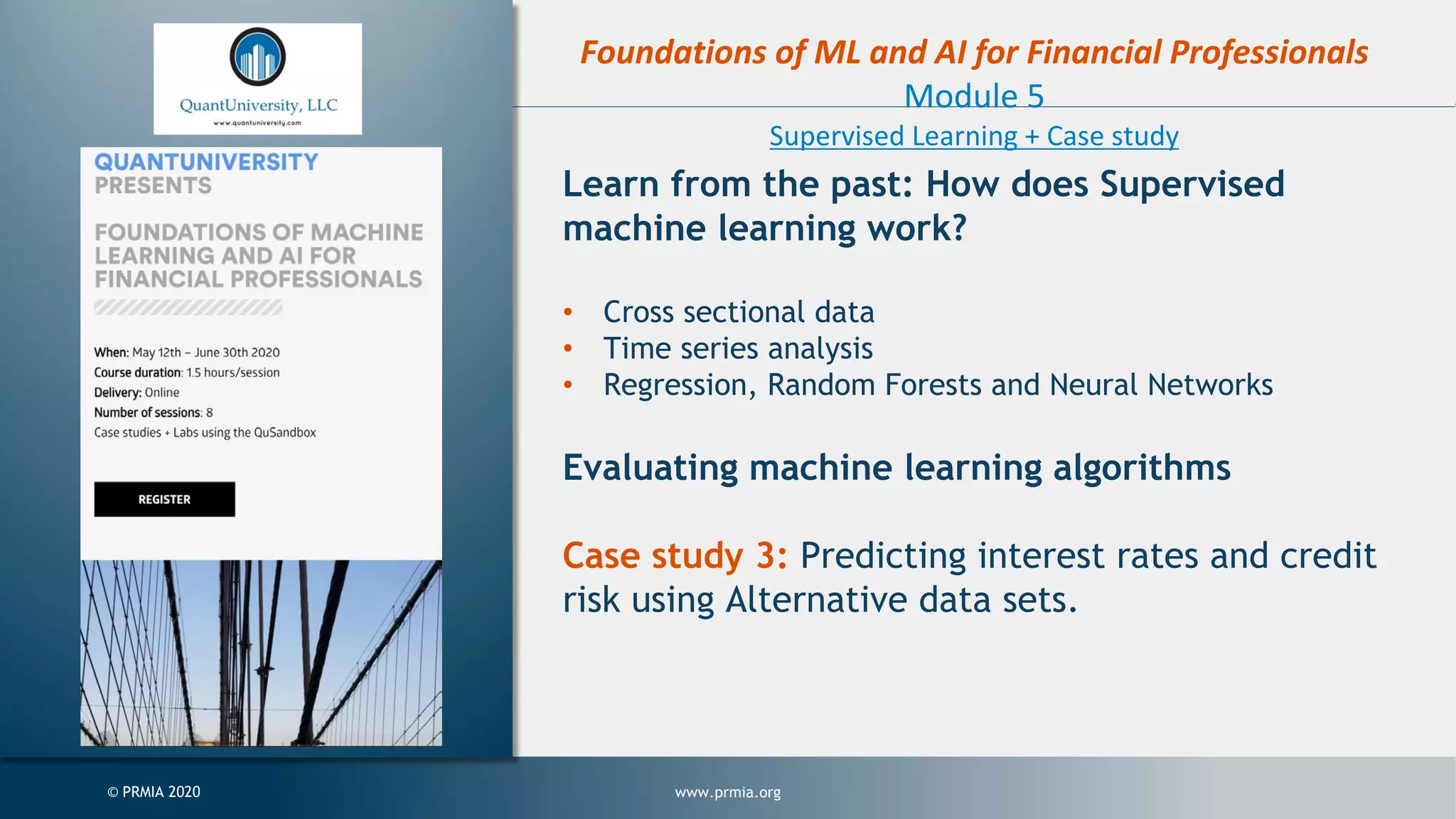 www.prmia.org© PRMIA 2020 Foundations of ML and AI for Financial Professionals Module 5 Supervised Learning + Case study Learn from the past: How does Supervised machine learning work? • Cross sectional data • Time series analysis • Regression, Random Forests and Neural Networks Evaluating machine learning algorithms Case study 3: Predicting interest rates and credit risk using Alternative data sets. 