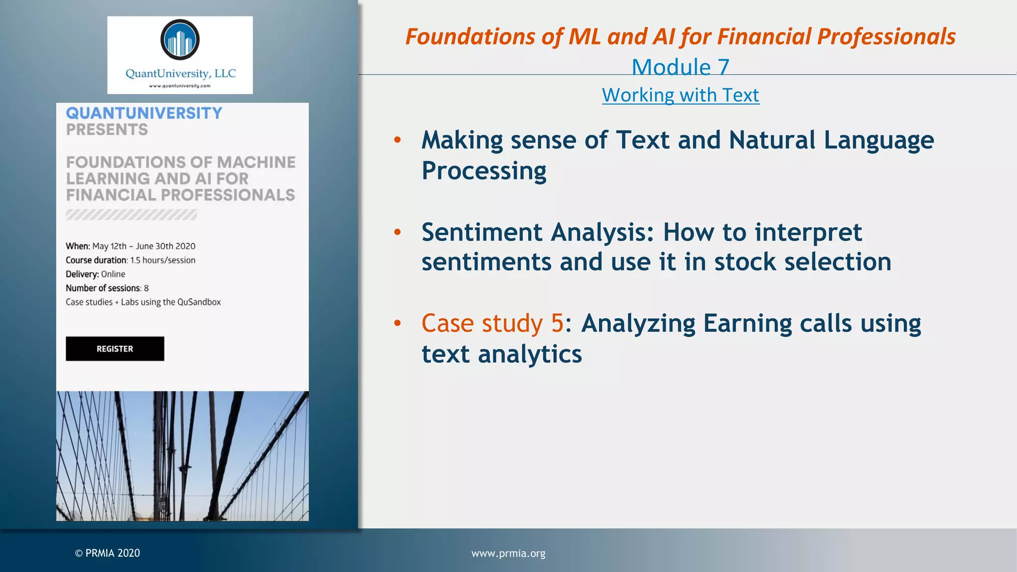 www.prmia.org© PRMIA 2020 Foundations of ML and AI for Financial Professionals Module 7 Working with Text • Making sense of Text and Natural Language Processing • Sentiment Analysis: How to interpret sentiments and use it in stock selection • Case study 5: Analyzing Earning calls using text analytics 