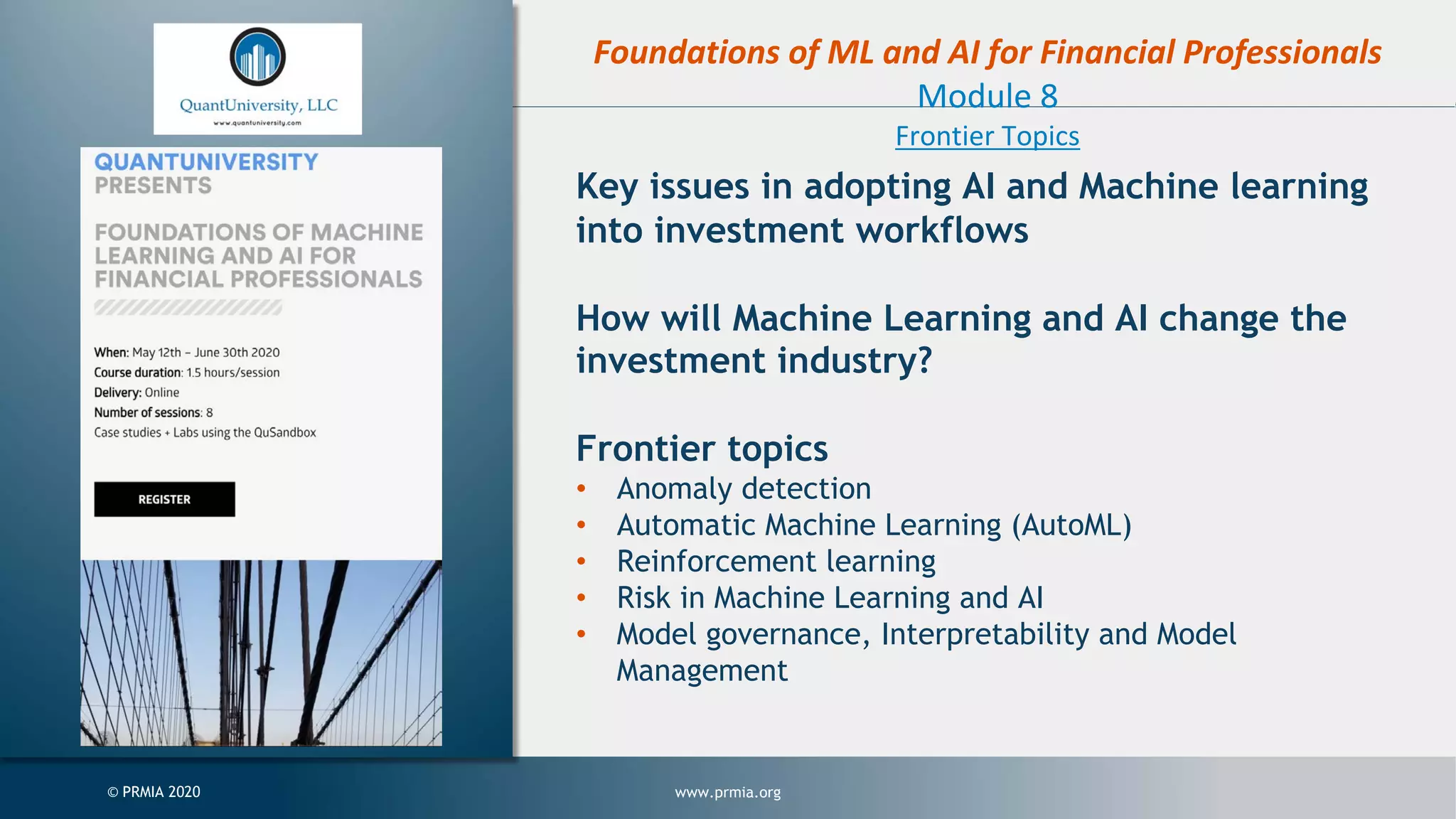 www.prmia.org© PRMIA 2020 Foundations of ML and AI for Financial Professionals Module 8 Frontier Topics Key issues in adopting AI and Machine learning into investment workflows How will Machine Learning and AI change the investment industry? Frontier topics • Anomaly detection • Automatic Machine Learning (AutoML) • Reinforcement learning • Risk in Machine Learning and AI • Model governance, Interpretability and Model Management 