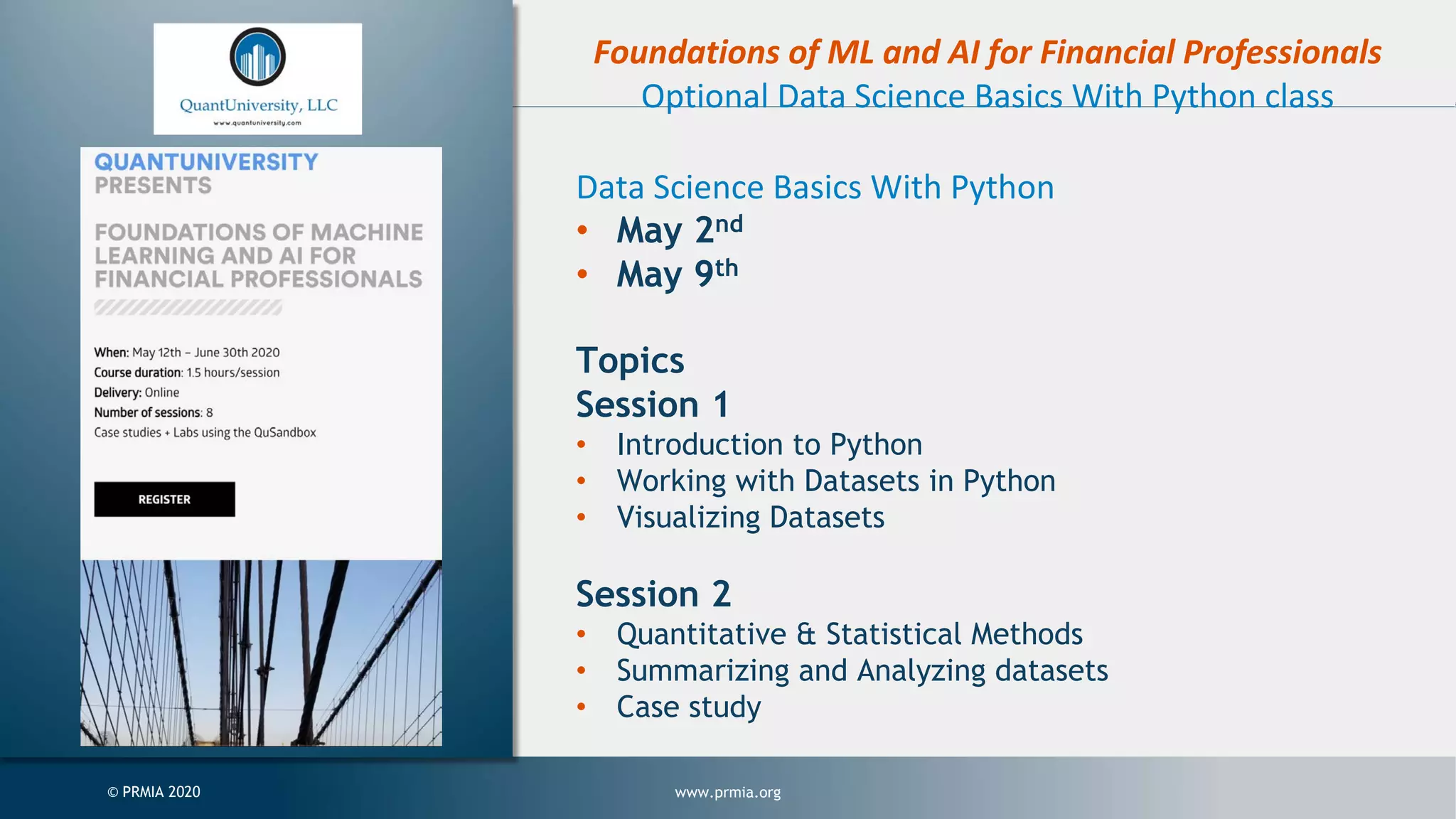 www.prmia.org© PRMIA 2020 Foundations of ML and AI for Financial Professionals Optional Data Science Basics With Python class Data Science Basics With Python • May 2nd • May 9th Topics Session 1 • Introduction to Python • Working with Datasets in Python • Visualizing Datasets Session 2 • Quantitative & Statistical Methods • Summarizing and Analyzing datasets • Case study 