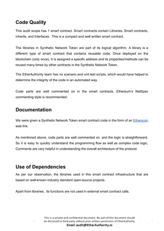 Code Quality
This audit scope has 1 smart contract. Smart contracts contain Libraries, Smart contracts,
inherits, and Interfaces. This is a compact and well written smart contract.
The libraries in Synthetix Network Token are part of its logical algorithm. A library is a
different type of smart contract that contains reusable code. Once deployed on the
blockchain (only once), it is assigned a specific address and its properties/methods can be
reused many times by other contracts in the Synthetix Network Token.
The EtherAuthority team has no scenario and unit test scripts, which would have helped to
determine the integrity of the code in an automated way.
Code parts are well commented on in the smart contracts. Ethereum’s NatSpec
commenting style is recommended.
Documentation
We were given a Synthetix Network Token smart contract code in the form of an Etherscan
web link.
As mentioned above, code parts are well commented on. and the logic is straightforward.
So it is easy to quickly understand the programming flow as well as complex code logic.
Comments are very helpful in understanding the overall architecture of the protocol.
Use of Dependencies
As per our observation, the libraries used in this smart contract infrastructure that are
based on well-known industry standard open-source projects.
Apart from libraries, its functions are not used in external smart contract calls.
 