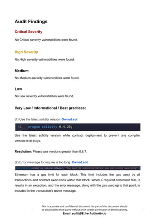 Audit Findings
Critical Severity
No Critical severity vulnerabilities were found.
High Severity
No High severity vulnerabilities were found.
Medium
No Medium-severity vulnerabilities were found.
Low
No Low severity vulnerabilities were found.
Very Low / Informational / Best practices:
(1) Use the latest solidity version: Owned.sol
Use the latest solidity version while contract deployment to prevent any compiler
version-level bugs.
Resolution: Please use versions greater than 0.8.7.
(2) Error message for require is too long: Owned.sol
Ethereum has a gas limit for each block. This limit includes the gas used by all
transactions and contract executions within that block. When a required statement fails, it
results in an exception, and the error message, along with the gas used up to that point, is
included in the transaction's revert message.
 