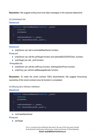 Resolution: We suggest writing short and clear messages in the required statements.
(3) Centralized risk:
Owned.sol
Owned.sol
● onlyOwner can call a nominateNewOwner function.
Proxy.sol
● onlyOwner can call the setTarget function and setUseDELEGATECALL function.
● onlyTarget can call _emit function.
Proxyable.sol
● onlyOwner can call the setProxy function, setIntegrationProxy function.
● onlyProxy can call the setMessageSender function.
Resolution: To make the smart contract 100% decentralized. We suggest renouncing
ownership of the smart contract once its function is completed.
(4) Missing Zero Address Validation:
Owned.sol
● nominateNewOwner
Proxy.sol
● setTarget
 