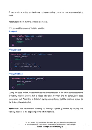 Some functions in this contract may not appropriately check for zero addresses being
used.
Resolution: check that the address is not zero.
(5) Incorrect Placement of Visibility Modifier:
Proxy.sol
Proxyable.sol
ProxyERC20.sol
During the code review, it was observed that the constructor in the smart contract contains
a visibility modifier (public) that is placed after other modifiers and the constructor's base
constructor call. According to Solidity's syntax conventions, visibility modifiers should be
the first modifiers in the list.
Resolution: We recommend adhering to Solidity's syntax guidelines by moving the
visibility modifier to the beginning of the list of modifiers.
 