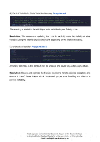 (6) Explicit Visibility for State Variables Warning: Proxyable.sol
The warning is related to the visibility of state variables in your Solidity code.
Resolution: We recommend updating the code to explicitly mark the visibility of state
variables using the internal or public keyword, depending on the intended visibility.
(7) Unchecked Transfer: ProxyERC20.sol
A transfer call made in this contract may be unstable and cause tokens to become stuck.
Resolution: Review and optimize the transfer function to handle potential exceptions and
ensure it doesn't leave tokens stuck. Implement proper error handling and checks to
prevent instability.
 