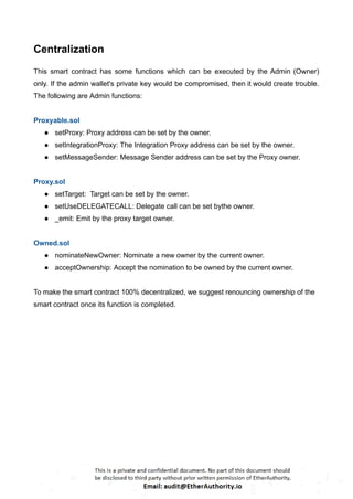 Centralization
This smart contract has some functions which can be executed by the Admin (Owner)
only. If the admin wallet's private key would be compromised, then it would create trouble.
The following are Admin functions:
Proxyable.sol
● setProxy: Proxy address can be set by the owner.
● setIntegrationProxy: The Integration Proxy address can be set by the owner.
● setMessageSender: Message Sender address can be set by the Proxy owner.
Proxy.sol
● setTarget: Target can be set by the owner.
● setUseDELEGATECALL: Delegate call can be set bythe owner.
● _emit: Emit by the proxy target owner.
Owned.sol
● nominateNewOwner: Nominate a new owner by the current owner.
● acceptOwnership: Accept the nomination to be owned by the current owner.
To make the smart contract 100% decentralized, we suggest renouncing ownership of the
smart contract once its function is completed.
 