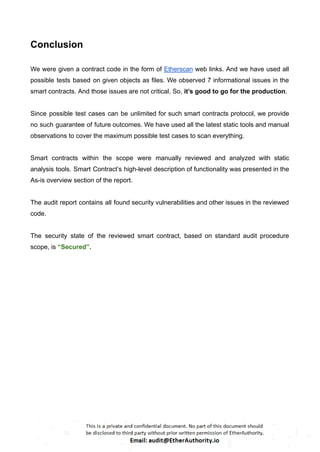 Conclusion
We were given a contract code in the form of Etherscan web links. And we have used all
possible tests based on given objects as files. We observed 7 informational issues in the
smart contracts. And those issues are not critical. So, it’s good to go for the production.
Since possible test cases can be unlimited for such smart contracts protocol, we provide
no such guarantee of future outcomes. We have used all the latest static tools and manual
observations to cover the maximum possible test cases to scan everything.
Smart contracts within the scope were manually reviewed and analyzed with static
analysis tools. Smart Contract’s high-level description of functionality was presented in the
As-is overview section of the report.
The audit report contains all found security vulnerabilities and other issues in the reviewed
code.
The security state of the reviewed smart contract, based on standard audit procedure
scope, is “Secured”.
 