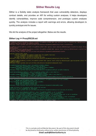 Slither Results Log
Slither is a Solidity static analysis framework that uses vulnerability detectors, displays
contract details, and provides an API for writing custom analyses. It helps developers
identify vulnerabilities, improve code comprehension, and prototype custom analyses
quickly. The analysis includes a report with warnings and errors, allowing developers to
quickly prototype and fix issues.
We did the analysis of the project altogether. Below are the results.
Slither Log >> ProxyERC20.sol
 