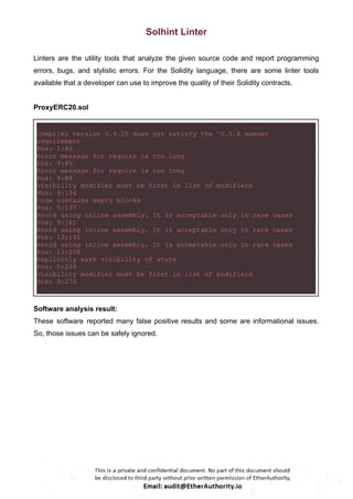 Solhint Linter
Linters are the utility tools that analyze the given source code and report programming
errors, bugs, and stylistic errors. For the Solidity language, there are some linter tools
available that a developer can use to improve the quality of their Solidity contracts.
ProxyERC20.sol
Compiler version 0.4.25 does not satisfy the ^0.5.8 semver
requirement
Pos: 1:40
Error message for require is too long
Pos: 9:80
Error message for require is too long
Pos: 9:88
Visibility modifier must be first in list of modifiers
Pos: 9:136
Code contains empty blocks
Pos: 5:137
Avoid using inline assembly. It is acceptable only in rare cases
Pos: 9:161
Avoid using inline assembly. It is acceptable only in rare cases
Pos: 13:191
Avoid using inline assembly. It is acceptable only in rare cases
Pos: 13:208
Explicitly mark visibility of state
Pos: 5:266
Visibility modifier must be first in list of modifiers
Pos: 9:270
Software analysis result:
These software reported many false positive results and some are informational issues.
So, those issues can be safely ignored.
 