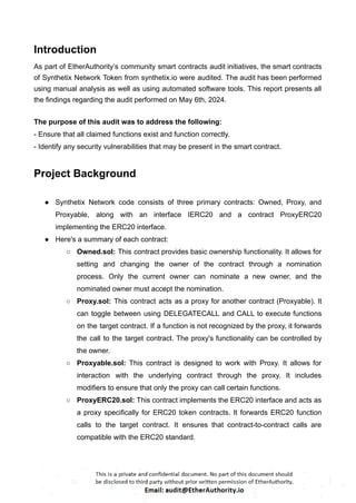 Introduction
As part of EtherAuthority’s community smart contracts audit initiatives, the smart contracts
of Synthetix Network Token from synthetix.io were audited. The audit has been performed
using manual analysis as well as using automated software tools. This report presents all
the findings regarding the audit performed on May 6th, 2024.
The purpose of this audit was to address the following:
- Ensure that all claimed functions exist and function correctly.
- Identify any security vulnerabilities that may be present in the smart contract.
Project Background
● Synthetix Network code consists of three primary contracts: Owned, Proxy, and
Proxyable, along with an interface IERC20 and a contract ProxyERC20
implementing the ERC20 interface.
● Here's a summary of each contract:
○ Owned.sol: This contract provides basic ownership functionality. It allows for
setting and changing the owner of the contract through a nomination
process. Only the current owner can nominate a new owner, and the
nominated owner must accept the nomination.
○ Proxy.sol: This contract acts as a proxy for another contract (Proxyable). It
can toggle between using DELEGATECALL and CALL to execute functions
on the target contract. If a function is not recognized by the proxy, it forwards
the call to the target contract. The proxy's functionality can be controlled by
the owner.
○ Proxyable.sol: This contract is designed to work with Proxy. It allows for
interaction with the underlying contract through the proxy. It includes
modifiers to ensure that only the proxy can call certain functions.
○ ProxyERC20.sol: This contract implements the ERC20 interface and acts as
a proxy specifically for ERC20 token contracts. It forwards ERC20 function
calls to the target contract. It ensures that contract-to-contract calls are
compatible with the ERC20 standard.
 