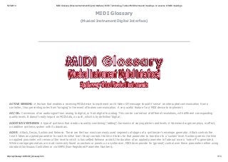 5/23/2014 MIDI Glossary(Musical Instrument Digital Interface). MIDI Terminology. Table of MIDI terms and meanings. A resource of MIDI meanings.
http://syntheway.com/MIDI_Glossary.htm 1/13
MIDI Glossary
(Musical Instrument Digital Interface)
ACTIVE SENSING : A feature that enables a receiving MIDI device to implement an All Notes Off message should it ‘sense' an interrupted communication from a
controller, thus preventing notes from ‘hanging' in the event of broken communication. A very useful feature for a MIDI device to implement.
AD/DA: Conversion of an audio signal from analog to digital, or from digital to analog. This can be carried out at different resolutions, with different corresponding
quality levels. It doesn't really impact on MIDI data, as such, which is by definition ‘digital.'
ADDITIVE SYNTHESIS: A type of synthesis that creates sound by combining (‘adding') harmonics at varying pitches and levels. A Hammond organ employs, in effect,
an additive synthesis system with its drawbars.
ADSR : Attack, Decay, Sustain and Release. These are the four most commonly used segments of stages of a synthesizer's envelope generator. Attack controls the
time it takes an applied parameter to reach its initial level. Decay controls the time it takes for that parameter to transition to a ‘sustain' level. Sustain governs the time
an applied parameter will remain at the level to which is has settled Release controls the duration of an applied parameter to fade out once a ‘note off' is generated.
While envelope generators are most commonly found as sections or panels on a synthesizer, MIDI does provide for (general) control over these parameters either using
standard Continuous Controllers or via NRPN (Non-Registered Parameter Numbers).
 