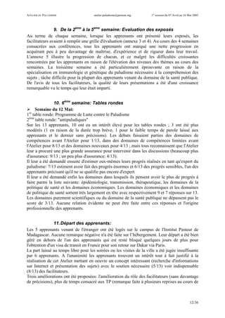 ATELIER DU PALUDISME atelier.paludisme@pasteur.mg 1er
session du 07 Avril au 16 Mai 2003
12/36
9. De la 2ème
à la 5ème
semaine: Evaluation des exposés
Au terme de chaque semaine, lorsque les apprenants ont présenté leurs exposés, les
facilitateurs avaient à remplir une grille d'évaluation (annexe 3 et 4). Au cours des 4 semaines
consacrées aux conférences, tous les apprenants ont marqué une nette progression en
acquérant peu à peu davantage de maîtrise, d'expérience et de rigueur dans leur travail.
L'annexe 5 illustre la progression de chacun, et ce malgré les difficultés croissantes
rencontrées par les apprenants en raison de l'élévation des niveaux des thèmes au cours des
semaines. La troisième semaine a été particulièrement éprouvante en raison de la
spécialisation en immunologie et génétique du paludisme nécessaire à la compréhension des
sujets ; tâche difficile pour la plupart des apprenants venant du domaine de la santé publique.
De l'avis de tous les facilitateurs, la qualité de leurs présentations a été d'une croissance
remarquable vu le temps qui leur était imparti.
10. 6ème
semaine: Tables rondes
Semaine du 12 Mai:
1er
table ronde: Programme de Lutte contre le Paludisme
2ème
table ronde: "antipaludiques"
Sur les 13 apprenants, 10 ont eu un intérêt élevé pour les tables rondes ; 3 ont été plus
modérés (1 en raison de la durée trop brève, 1 pour le faible temps de parole laissé aux
apprenants et le dernier sans précisions). Les débats faisaient parties des domaines de
compétences avant l'Atelier pour 1/13, dans des domaines de compétences limitées avant
l'Atelier pour 8/13 et des domaines nouveaux pour 4/13 ; mais tous reconnaissent que l'Atelier
leur a procuré une plus grande assurance pour intervenir dans les discussions (beaucoup plus
d'assurance: 9/13 ; un peu plus d'assurance: 4/13).
Il leur a été demandé ensuite d'estimer eux-mêmes leurs progrès réalisés en tant qu'expert du
paludisme: 7/13 estiment avoir fait des progrès énormes et 6/13 des progrès sensibles, l'un des
apprenants précisant qu'il ne se qualifie pas encore d'expert.
Il leur a été demandé enfin les domaines dans lesquels ils pensent avoir le plus de progrès à
faire parmi la liste suivante: épidémiologie, transmission, thérapeutique, les domaines de la
politique de santé et les domaines économiques. Les domaines économiques et les domaines
de politique de santé sortent très largement en tête avec respectivement 9 et 7 réponses sur 13.
Les domaines purement scientifiques ou du domaine de la santé publique ne dépassent pas le
score de 3/13. Aucune relation évidente ne peut être faite entre ces réponses et l'origine
professionnelle des apprenants.
11.Départ des apprenants:
Les 5 apprenants venant de l'étranger ont été logés sur le campus de l'Institut Pasteur de
Madagascar. Aucune remarque négative n'a été faite sur l’hébergement. Leur départ a été bien
géré en dehors de l'un des apprenants qui est resté bloqué quelques jours de plus pour
l'obtention d'un visa de transit en France pour son retour sur Dakar via Paris.
La part laissé au temps libre pour les soirées ou les visites de la ville a été jugée insuffisante
par 6 apprenants. A l'unanimité les apprenants trouvent un intérêt tout à fait justifié à la
réalisation de cet Atelier mettant en oeuvre un concept intéressant (recherche d'informations
sur Internet et présentation des sujets) avec le soutien nécessaire (5/13) voir indispensable
(8/13) des facilitateurs.
Trois améliorations ont été proposées: l'amélioration du rôle des facilitateurs (sans davantage
de précisions), plus de temps consacré aux TP (remarque faite à plusieurs reprises au cours de
 