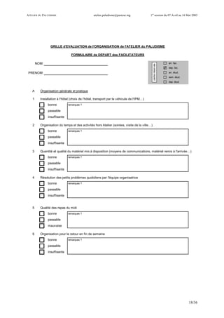 ATELIER DU PALUDISME atelier.paludisme@pasteur.mg 1er
session du 07 Avril au 16 Mai 2003
18/36
NOM: arr. fac.
dep. fac.
PRENOM: arr. étud.
sem. étud.
dep. étud.
A Organisation générale et pratique
1 Installation à l'hôtel (choix de l'hôtel, transport par le véhicule de l'IPM…)
bonne remarques ?
passable
insuffisante
2 Organisation du temps et des activités hors Atelier (soirées, visite de la ville…)
bonne remarques ?
passable
insuffisante
3 Quantité et qualité du matériel mis à disposition (moyens de communications, matériel remis à l'arrivée…)
bonne remarques ?
passable
insuffisante
4 Résolution des petits problèmes quotidiens par l'équipe organisatrice
bonne remarques ?
passable
insuffisante
5 Qualité des repas du midi
bonne remarques ?
passable
mauvaise
6 Organisation pour le retour en fin de semaine
bonne remarques ?
passable
insuffisante
GRILLE d'EVALUATION de l'ORGANISATION de l'ATELIER du PALUDISME
FORMULAIRE de DEPART des FACILITATEURS
partieréservée
 