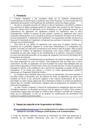 ATELIER DU PALUDISME atelier.paludisme@pasteur.mg 1er
session du 07 Avril au 16 Mai 2003
1/36
1. Préambule
L'Atelier Paludisme a une conception basée sur la recherche d'informations
essentiellement sur Internet puis sa restitution sous forme d'exposés. Ce travail réalisé par les
apprenants (participants) a été encadré par des facilitateurs renouvelés chaque semaine.
De part la conception nouvelle de l’atelier, le rôle de facilitateur a été difficile à définir
avec précision au départ, plongeant parfois les intervenants dans un doute sur leur fonction.
Mais les contacts entre les apprenants et les facilitateurs se sont facilement instaurés: les
sollicitations des apprenants ont rapidement conduits les facilitateurs dans un rôle
d'encadrement, vérifiant la justesse du plan proposé, assistant les apprenants dans leurs
recherches d'informations et les conseillant au besoin sur l'orientation du fond et de la forme
de leurs présentations. L'implication des facilitateurs s'est logiquement installée, laissant une
large part à l'autonomie de l’apprenant, et proposant une assistance si nécessaire. L’échange a
été ainsi souvent bidirectionnel.
D'un point de vue global, les apprenants sont venus pour la plupart chercher une
formation sur le paludisme reléguant au second plan l'informatique et le management de
projets. C'est dans cet ordre qu'ils reconnaissent avoir réalisé le plus de progrès. Mais de part
le concept de l'Atelier, les apprenants reconnaissent avoir acquis d'autres compétences,
notamment un esprit plus critique et une sensibilisation à la recherche. Concernant l'impact
sur leurs activités professionnelles, ils envisagent de réorganiser leur travail et développer des
programmes de recherche.
Le travail réalisé et l'encadrement par les facilitateurs ont amené les apprenants vers une
très nette progression au cours de l'Atelier. Cette progression doit une large part à leurs
motivations. En effet, les apprenants sont pour la plupart des acteurs déjà impliqués dans la
lutte contre le paludisme et l'Atelier leur a ouvert de nouveaux horizons. A cela c'est ajouté un
brassage de cultures et de compétences qui a procuré une dynamique au groupe incluant les
facilitateurs. Il en résulte que chacun y a trouvé un certain épanouissement justifiant
pleinement et à l'unanimité l'intérêt de l'Atelier.
La formation étant complétée d'une mise à niveau en informatique, de travaux pratiques,
de tables rondes et d'entretiens avec des bailleurs de fonds, les apprenants ont acquis une
méthode de travail et une autonomie adaptées à leur contexte professionnel. Ils ont pu
développer un esprit critique appuyé par des connaissances élargies en matière de paludisme
faisant d'eux de véritables interlocuteurs impliqués dans les programmes de recherche et de
lutte contre le paludisme.
Au total, l'Atelier a répondu à l’objectif de renforcement de compétences dans des zones
d’endémies palustres. Ce document ne tient pas lieu de rapport sur l'Atelier. Nous sommes
actuellement engagés dans une phase de réflexion pour assimiler l’ensemble des remarques
faites par les participants. Le but est de proposer les modifications qui permettront de
renforcer les qualités du prochain atelier.
2. Rappel des objectifs et de l'organisation de l'Atelier
lecours.paludisme@pasteur.mg est un enseignement d’excellence sur le paludisme
utilisant les Nouvelles Techniques d’Informations et de Communications.
A l’aube du troisième millénaire, beaucoup de laboratoires du Nord font progresser la
recherche sur les maladies infectieuses, alors que les grandes endémies touchent
 