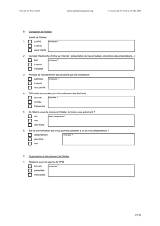 ATELIER DU PALUDISME atelier.paludisme@pasteur.mg 1er
session du 07 Avril au 16 Mai 2003
19/36
B Conception de l'Atelier
Intérêt de l'Atelier
1 justifié remarques ?
à revoir
sans intérêt
2 Concept (Recherche d'infos sur Internet ; présentation du travail réalisé; corrections des présentations...)
bon remarques ?
à revoir
inadapté
3 Principe de l'encadrement des étudiants par les facilitateurs
judicieux remarques ?
à revoir
non justifié
4 Difficultés rencontrées pour l'encadrement des étudiants
aucune lesquelles ?
un peu
fréquentes
5 Si c'était à vous de concevoir l'Atelier, le feriez-vous autrement ?
oui quels changements ?
non
non merci
6 Est-ce une formation que vous pourriez conseiller à un de vos collaborateurs ?
certainement remarques ?
peut être
non
C Organisation et déroulement de l'Atelier
1 Relations avec les agents de l'IPM
bonnes remarques ?
passables
mauvaises
 
