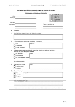 ATELIER DU PALUDISME atelier.paludisme@pasteur.mg 1er
session du 07 Avril au 16 Mai 2003
21/36
arr. fac.
NOM: dep. fac.
PRENOM: arr. étud.
sem. étud.
dep. étud.
ADRESSE:
FONCTION OCCUPEE:
A Préparatifs:
1 Comment avez-vous été informé de l'existence de l'Atelier ?
2 Les informations sur la plaquette étaient-elles suffisantes ?
oui remarques ?
incomplètes
quelle plaquette ?
3 Quels sont les domaines dans lesquels vous pensez avoir le plus besoin de formation ?
(Classez par ordre décroissant de 1 à 3)
le paludisme autres ?
l'informatique
le management de projets
Pour les non résidents:
4 Organisation du voyage autres ?
sans difficultés
complexe
5 Accueil à l'aéroport.
bon remarques ?
passable
insuffisant
REMARQUES GENERALES:
GRILLE d'EVALUATION de l'ORGANISATION de l'ATELIER du PALUDISME
FORMULAIRE d'ARRIVEE des ETUDIANTS
PROFESS:
partieréservée
 