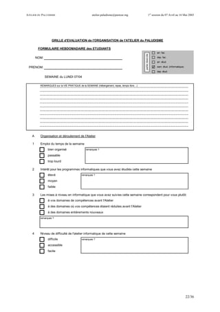 ATELIER DU PALUDISME atelier.paludisme@pasteur.mg 1er
session du 07 Avril au 16 Mai 2003
22/36
arr. fac.
NOM: dep. fac.
arr. étud.
PRENOM: sem. étud. (informatique)
dep. étud.
SEMAINE du LUNDI 07/04
REMARQUES sur la VIE PRATIQUE de la SEMAINE (hébergement, repas, temps libre…)
A Organisation et déroulement de l'Atelier
1 Emploi du temps de la semaine
bien organisé remarques ?
passable
trop lourd
2 Intérêt pour les programmes informatiques que vous avez étudiés cette semaine
élevé remarques ?
moyen
faible
3 Les mises à niveau en informatique que vous avez suivies cette semaine correspondent pour vous plutôt:
à vos domaines de compétences avant l'Atelier
à des domaines où vos compétences étaient réduites avant l'Atelier
à des domaines entièrements nouveaux
remarques ?
4 Niveau de difficulté de l'atelier informatique de cette semaine
difficile remarques ?
accessible
facile
GRILLE d'EVALUATION de l'ORGANISATION de l'ATELIER du PALUDISME
FORMULAIRE HEBDOMADAIRE des ETUDIANTS
partieréservée
 
