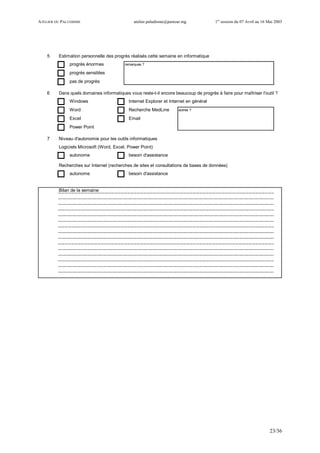ATELIER DU PALUDISME atelier.paludisme@pasteur.mg 1er
session du 07 Avril au 16 Mai 2003
23/36
5 Estimation personnelle des progrès réalisés cette semaine en informatique
progrès énormes remarques ?
progrès sensibles
pas de progrès
6 Dans quels domaines informatiques vous reste-t-il encore beaucoup de progrès à faire pour maîtriser l'outil ?
Windows Internet Explorer et Internet en général
Word Recherche MedLine autres ?
Excel Email
Power Point
7 Niveau d'autonomie pour les outils informatiques
Logiciels Microsoft (Word, Excel, Power Point)
autonome besoin d'assistance
Recherches sur Internet (recherches de sites et consultations de bases de données)
autonome besoin d'assistance
Bilan de la semaine
 
