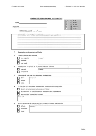 ATELIER DU PALUDISME atelier.paludisme@pasteur.mg 1er
session du 07 Avril au 16 Mai 2003
24/36
arr. fac.
NOM: dep. fac.
arr. étud.
PRENOM: sem. étud.
dep. étud.
SEMAINE du LUNDI ……/…...
REMARQUES sur la VIE PRATIQUE de la SEMAINE (hébergement, repas, temps libre…)
A Organisation et déroulement de l'Atelier
1 Emploi du temps de la semaine
bien organisé remarques ?
passable
trop lourd
2 Intérêt pour le TP (en cas de TP, nom du TP de la semaine: ………………………..)
instructif remarques ?
sans intérêt
3 Intérêt pour le sujet que vous avez traité cette semaine
élevé remarques ?
moyen
faible
4 Le sujet que vous avez traité cette semaine correspond pour vous plutôt…
à votre domaine de compétence avant l'Atelier
à un domaine où vos compétences étaient réduites avant l'Atelier
à un domaine entièrement nouveau
remarques ?
5 Niveau de difficulté du (des) sujet(s) que vous avez traité(s) cette semaine
difficile remarques ?
accessible
facile
FORMULAIRE HEBDOMADAIRE des ETUDIANTS
partieréservée
 