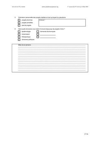 ATELIER DU PALUDISME atelier.paludisme@pasteur.mg 1er
session du 07 Avril au 16 Mai 2003
27/36
5 Estimation personnelle des progrès réalisés en tant qu'expert du paludisme
progrès énormes remarques ?
progrès sensibles
pas de progrès
6 Dans quels domaines vous reste-t-il encore beaucoup de progrès à faire ?
épidémiologie domaines économiques
transmission
thérapeutique
domaines politiques
Bilan de la semaine
 