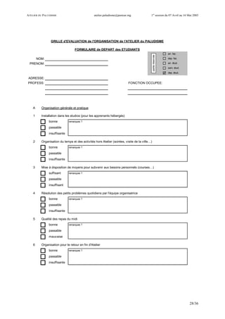 ATELIER DU PALUDISME atelier.paludisme@pasteur.mg 1er
session du 07 Avril au 16 Mai 2003
28/36
arr. fac.
NOM: dep. fac.
PRENOM: arr. étud.
sem. étud.
dep. étud.
ADRESSE:
FONCTION OCCUPEE:
A Organisation générale et pratique
1 Installation dans les studios (pour les apprenants hébergés)
bonne remarques ?
passable
insuffisante
2 Organisation du temps et des activités hors Atelier (soirées, visite de la ville…)
bonne remarques ?
passable
insuffisante
3 Mise à disposition de moyens pour subvenir aux besoins personnels (courses…)
suffisant remarques ?
passable
insuffisant
4 Résolution des petits problèmes quotidiens par l'équipe organisatrice
bonne remarques ?
passable
insuffisante
5 Qualité des repas du midi
bonne remarques ?
passable
mauvaise
6 Organisation pour le retour en fin d'Atelier
bonne remarques ?
passable
insuffisante
GRILLE d'EVALUATION de l'ORGANISATION de l'ATELIER du PALUDISME
FORMULAIRE de DEPART des ETUDIANTS
PROFESS:
partieréservée
 
