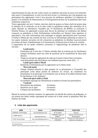 ATELIER DU PALUDISME atelier.paludisme@pasteur.mg 1er
session du 07 Avril au 16 Mai 2003
2/36
majoritairement les pays du sud. Lutter contre ces endémies nécessite un accès à la recherche,
mais aussi à l’enseignement, et cela à un très bon niveau. La formation qui a été proposée aux
participants (les apprenants) visait à leur procurer de meilleures aptitudes à la rédaction de
projets, à la recherche de financements et à l'enseignement de base sur le paludisme dans leurs
institutions respectives.
Treize apprenants ont suivi l’atelier, dont des chefs de projets ou futurs chefs de projets dans
le domaine de la recherche ou de la lutte contre le paludisme (cadres des ministères de la
santé, thésards ou chercheurs). Encadrés par 14 facilitateurs du RIIPIA ou extérieurs à
l'Institut Pasteur, les apprenants avaient pour devoir de présenter en conférence des thèmes
consacrés au paludisme à l'aide d'informations recherchées sur Internet (sites généraux et
spécialisés). Une salle informatique était aménagée et équipée spécialement pour l'occasion.
L'Atelier a débuté par une semaine de mise à niveau en informatique (planning en annexe 1).
Les quatre semaines suivantes ont été consacrées au paludisme en abordant successivement
les notions de bases, l'épidémiologie et la transmission, l'infection puis la lutte et le contrôle.
L’organisation de ces quatre semaines consacrées à l’apprentissage du paludisme était la
suivante :
Lundi matin :
- Finalisation de la liste des 13 thèmes abordés dans la semaine par les facilitateurs
(chaque facilitateur ayant une série de questions qu’ils encadreront de façon plus
directe).
- Tirage au sort par les apprenants du sujet qu’il aurait à traiter dans la semaine.
- Auto présentation des facilitateurs aux étudiants (parcourt, mots clefs,…).
Lundi après midi et Mardi
- Recherche d’informations par les apprenants sur le thème traité.
Mercredi matin
- Chaque étudiant présente le plan proposé de sa présentation à l’ensemble des
participant (cette phase permet de redresser les erreurs, de coordonner les
présentation et de participer à la formation sous la forme d’un débat informel entre
les facilitateurs et les étudiants).
Mercredi après midi et Jeudi
- les étudiants regroupe les informations et mettent en forme leur présentation.
Vendredi
- Présentation des étudiants 10 minutes
- Questions sur le sujet 10 minutes
- Critiques des facilitateurs 10 minutes
Durant la sixième et dernière semaine, les apprenants ont abordé des notions de pédagogie, et
ont animés des tables rondes regroupant des acteurs de la lutte contre le paludisme dont des
bailleurs de fonds.
3. Liste des apprenants
NOM Email APPARTENANCE FONCTION
DOSSOU YOVO Régis doyorel@hotmail.com IP1
de Dakar Thésard
LABBO Rabiou
rabiou@cermes.ne
CERMES, Niger du
RIIPIA2
Adjoint Chef d'Unité de
Parasitologie
SAID Ahmed Bedja said_ahmedbedja@yahoo.fr
Min. Santé Union des
COMORES
Directeur de Lutte contre les
Endémies et Epidémies
1
IP: Institut Pasteur.
2
RIIPIA: Réseau International des Instituts Pasteur et Instituts Associés.
 
