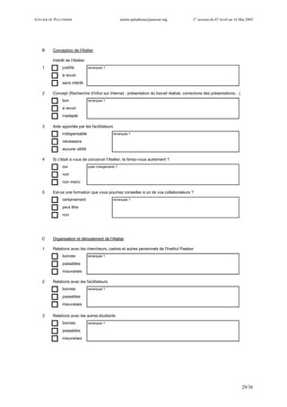 ATELIER DU PALUDISME atelier.paludisme@pasteur.mg 1er
session du 07 Avril au 16 Mai 2003
29/36
B Conception de l'Atelier
Intérêt de l'Atelier
1 justifié remarques ?
à revoir
sans intérêt
2 Concept (Recherche d'infos sur Internet ; présentation du travail réalisé; corrections des présentations…)
bon remarques ?
à revoir
inadapté
3 Aide apportée par les facilitateurs
indispensable remarques ?
nécessaire
aucune utilité
4 Si c'était à vous de concevoir l'Atelier, le feriez-vous autrement ?
oui quels changements ?
non
non merci
5 Est-ce une formation que vous pourriez conseiller à un de vos collaborateurs ?
certainement remarques ?
peut être
non
C Organisation et déroulement de l'Atelier
1 Relations avec les chercheurs, cadres et autres personnels de l'Institut Pasteur
bonnes remarques ?
passables
mauvaises
2 Relations avec les facilitateurs
bonnes remarques ?
passables
mauvaises
3 Relations avec les autres étudiants
bonnes remarques ?
passables
mauvaises
 