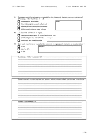 ATELIER DU PALUDISME atelier.paludisme@pasteur.mg 1er
session du 07 Avril au 16 Mai 2003
31/36
11 Quelles sources d'informations vous ont-elles été les plus utiles pour la réalisation des vos présentations ?
(Classez par ordre décroissant de 1 à 4)
connaissances personnelles autres ?
Internet (sites généraux sur le paludisme)
Internet (revues scientifiques spécialisées)
bibliothèque (articles sur papier et livres)
12 Les documents scientifiques en anglais…
ne présentent aucun souci de compréhension pour vous
constituent pour vous une contrainte remarques ?
constitutent pour vous un obstacle
13 Dans quelle proportion avez-vous utilisé des documents en anglais pour la réalisation de vos présentations ?
> 80% remarques ?
dans les 50%
< 20%
Qu'est ce que l'Atelier vous a apporté ?
Quelle influence la formation va-t-elle avoir sur votre activité professionnelle (à court terme et moyen terme) ?
REMARQUES GENERALES:
 