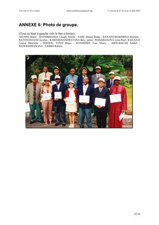 ATELIER DU PALUDISME atelier.paludisme@pasteur.mg 1er
session du 07 Avril au 16 Mai 2003
35/36
ANNEXE 6: Photo de groupe.
(Tout en haut à gauche vers le bas à droite):
AFFANE Bacar ; RATSIMBASOA Claude Arsène ; SAID Ahmed Bedja ; RANAIVOHARIMINA Harilala ;
RATOVONJATO Jocelyn ; RAMAROSANDRATANA Ben ; jamin ; RABARIJAONA Léon Paul ; RANAIVO
Louise Henriette ; DOSSOU YOVO Régis ; RANDIMBY Fara Miavy ; ABOUBACAR Saïdali ;
RADOERIMANANA ; LABBO Rabiou.
 